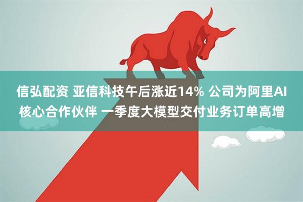 信弘配资 亚信科技午后涨近14% 公司为阿里AI核心合作伙伴 一季度大模型交付业务订单高增