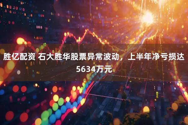胜亿配资 石大胜华股票异常波动，上半年净亏损达5634万元