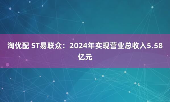 淘优配 ST易联众：2024年实现营业总收入5.58亿元