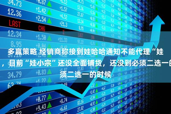 多赢策略 经销商称接到娃哈哈通知不能代理“娃小宗”，目前“娃小宗”还没全面铺货，还没到必须二选一的时候