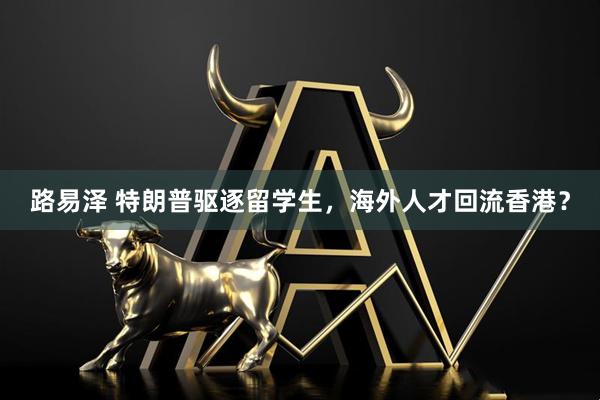 路易泽 特朗普驱逐留学生，海外人才回流香港？