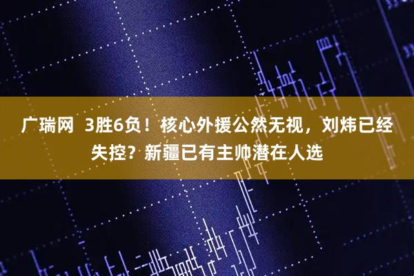 广瑞网  3胜6负！核心外援公然无视，刘炜已经失控？新疆已有主帅潜在人选
