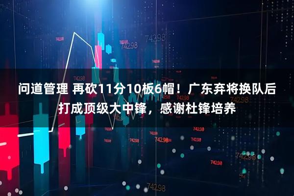 问道管理 再砍11分10板6帽！广东弃将换队后打成顶级大中锋，感谢杜锋培养